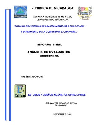 REPUBLICA DE NICARAGUA
ALCALDIA MUNICIPAL DE MUY MUY,
DEPARTAMENTO MATAGALPA
“FORMULACIÓN SISTEMA DE ABASTECIMIENTO DE AGUA POTABLE
Y SANEAMIENTO DE LA COMUNIDAD EL CHAPARRAL”

INFORME FINAL
ANÁLISIS DE EVALUACIÓN
AMBIENTAL

PRESENTADO POR:

ESTUDIOS Y DISEÑOS INGENIEROS CONSULTORES

ING. WALTER MAYORGA DAVILA
ELABORADO

SEPTIEMBRE, 2012

 