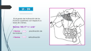Es el grado de inclinación de los
incisivos superiores con respecto a
base de cráneo.
Norma: 103.17° +/- 6.56°
> Norma pro...
