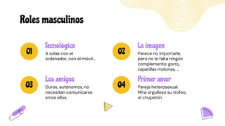 Roles masculinos
01 02
03 04
Primer amor
Pareja heterosexual.
Mira orgulloso su trofeo:
el chupetón
La imagen
Parece no importarle,
pero no le falta ningún
complemento: gorro,
zapatillas molonas, …
Tecnológico
A solas con el
ordenador, con el móvil…
Los amigos
Duros, autónomos, no
necesitan comunicarse
entre ellos.
 