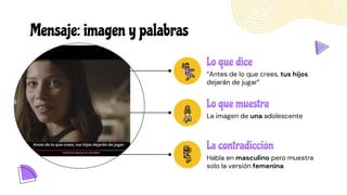 Mensaje: imagen y palabras
La contradicción
Habla en masculino pero muestra
solo la versión femenina
Lo que dice
“Antes de lo que crees, tus hijos
dejarán de jugar”
Lo que muestra
La imagen de una adolescente
 