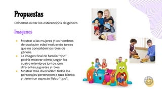 Imágenes
● Mostrar a las mujeres y los hombres
de cualquier edad realizando tareas
que no consoliden los roles de
género.
● La imagen final de familia “tipo”
podría mostrar cómo juegan los
cuatro miembros juntos, con
diferentes juguetes y roles.
● Mostrar más diversidad: todos los
personajes pertenecen a raza blanca
y tienen un aspecto físico “tipo”.
Propuestas
Debemos evitar los estereotipos de género
 