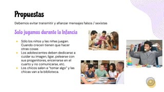 Solo jugamos durante la Infancia
● Sólo los niños y las niñas juegan.
Cuando crecen tienen que hacer
otras cosas
● Los adolescentes deben dedicarse a
cuidar su imagen, ligar, pelearse con
sus progenitores, encerrarse en el
cuarto y no comunicarse, etc.
● Los chicos salen a “tomar algo” y las
chicas van a la biblioteca.
Propuestas
Debemos evitar transmitir y afianzar mensajes falsos / sexistas
 