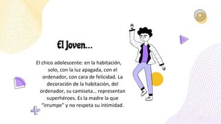El Joven…
El chico adolescente: en la habitación,
solo, con la luz apagada, con el
ordenador, con cara de felicidad. La
decoración de la habitación, del
ordenador, su camiseta… representan
superhéroes. Es la madre la que
“irrumpe” y no respeta su intimidad.
 