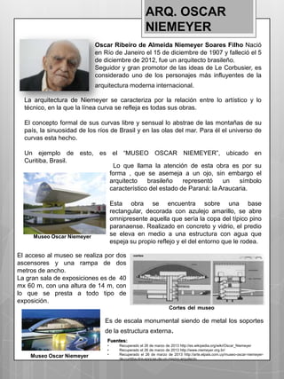 ARQ. OSCAR
                                                     NIEMEYER
                            Oscar Ribeiro de Almeida Niemeyer Soares Filho Nació
                            en Río de Janeiro el 15 de diciembre de 1907 y falleció el 5
                            de diciembre de 2012, fue un arquitecto brasileño.
                            Seguidor y gran promotor de las ideas de Le Corbusier, es
                            considerado uno de los personajes más influyentes de la
                            arquitectura moderna internacional.

  La arquitectura de Niemeyer se caracteriza por la relación entre lo artístico y lo
  técnico, en la que la línea curva se refleja es todas sus obras.

  El concepto formal de sus curvas libre y sensual lo abstrae de las montañas de su
  país, la sinuosidad de los ríos de Brasil y en las olas del mar. Para él el universo de
  curvas esta hecho.

  Un ejemplo de esto, es el “MUSEO OSCAR NIEMEYER”, ubicado en
  Curitiba, Brasil.
                          Lo que llama la atención de esta obra es por su
                         forma , que se asemeja a un ojo, sin embargo el
                         arquitecto    brasileño    representó    un   símbolo
                         característico del estado de Paraná: la Araucaria.

                                    Esta obra se encuentra sobre una base
                                    rectangular, decorada con azulejo amarillo, se abre
                                    omnipresente aquella que sería la copa del típico pino
                                    paranaense. Realizado en concreto y vidrio, el predio
     Museo Oscar Niemeyer           se eleva en medio a una estructura con agua que
                                    espeja su propio reflejo y el del entorno que le rodea.

El acceso al museo se realiza por dos
ascensores y una rampa de dos
metros de ancho.
La gran sala de exposiciones es de 40
mx 60 m, con una altura de 14 m, con
lo que se presta a todo tipo de
exposición.
                                                                  Cortes del museo

                               Es de escala monumental siendo de metal los soportes
                               de la estructura externa.
                                Fuentes:
                                •      Recuperado el 26 de marzo de 2013 http://es.wikipedia.org/wiki/Oscar_Niemeyer
                                •      Recuperado el 26 de marzo de 2013 http://www.niemeyer.org.br/
                                •      Recuperado el 26 de marzo de 2013 http://arte.elpais.com.uy/museo-oscar-niemeyer-
    Museo Oscar Niemeyer               de-curitiba-dos-epocas-de-un-mismo-arquitecto
 