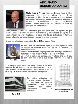 ARQ. MARIO
                                            ROBERTO ALVAREZ

                           Mario Roberto Álvarez nació en Buenos Aires, el 14 de
                           noviembre       de   1913     y falleció el       5   de
                           noviembre de 2011, fue un arquitecto argentino de larga
                           trayectoria, considerado uno de los más influyentes de la
                           escuela          arquitectónica      del      Movimiento
                           Moderno internacional en su país. Fiel exponente de los
                           principios del racionalismo.


 Mario Roberto Alvarez se caracteriza por sus obras que son rigidas de gran
 escala, utilizando siempre un criterio funcionalista y racionalizado, sin apelar a la
 ornamentación y siempre regidas por la lógica y la técnica. Estructuras de hormigón
 armado a la vista, fachadas vidriadas y planos de granito o mármol.

 Una de sus principales obras está la Torre IBM en buenos Aires.

                    Se diseñó con las premisas de lograr la máxima superficie útil de
                    las plantas tipo libres de columnas internas , aprovechando la
                    iluminación natural.
                    Además se utilizó como lenguaje una serie de franjas horizontales
                    de llenos y vacíos, características de la obra de Álvarez.
                    La entrada al edificio se realiza por un nivel más alto que la cota
                    de calle, con una escalera que otorga jerarquía y acceso al
      Torre IBM
                    peatón.

En el basamento se ubican las áreas públicas y las áreas
comunes. En el segundo piso, amplias terrazas funcionan
como expansiones de las oficinas, desarrolladas entre los
pisos 3º y 19º. El último nivel aloja la sala de máquinas.


                            Se     utilizó  estructura   de
                            hormigón armado. Sustentado
                            en una serie de columnas
                            perimetrales y dos núcleos
                            centrales      que       apoyan
                            directamente       sobre      la
                                                                Sección longitudinal de
                            fundación.                               la Torre IBM
        Torre IBM
 