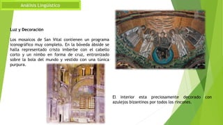 Análisis Lingüístico
El interior esta preciosamente decorado con
azulejos bizantinos por todos los rincones.
Luz y Decoración
Los mosaicos de San Vital contienen un programa
iconográfico muy completo. En la bóveda ábside se
halla representado cristo imberbe con el cabello
corto y un nimbo en forma de cruz, entronizado
sobre la bola del mundo y vestido con una túnica
purpura.
 