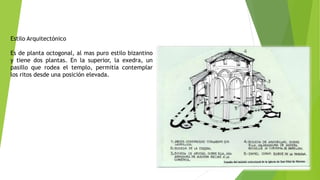 Estilo Arquitectónico
Es de planta octogonal, al mas puro estilo bizantino
y tiene dos plantas. En la superior, la exedra, un
pasillo que rodea el templo, permitía contemplar
los ritos desde una posición elevada.
 