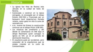 Historia
• La iglesia San Vital de Ravena esta
ubicada en la cuidad de Italia de
Ravena.
• Comenzada a construir en la época
ostrogoda, es encargada por el obispo
Eclesio (522-532) y financiada por un
banquero local (argentarius) llamado
Juliano, quien gasto en ella la suma de
veintiséis mil.
• A la muerte de Eclesio la construcción
continua con el obispo Víctor (538-545).
• Los mosaicos del presbiterio y del
ábside se comenzaron en 546 bajo el
obispo Maximiano quien consagra la
iglesia en 547, ya en el período de
dominación bizantina.
• El arquitecto pudo ser occidental, pero
conocedor de la arquitectura que se
estaba creando en la corte de
Constantinopla.
 