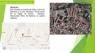 Análisis de los elementos técnicos
Ubicación
Esta situada al noreste de Italia, entre los
Apeninos y el mar Adriático. Forma parte
de la región de Emilia – Romana,
distanciado 75km. De Bolonia, la capital
regional.
 
