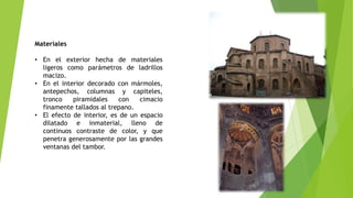 Materiales
• En el exterior hecha de materiales
ligeros como parámetros de ladrillos
macizo.
• En el interior decorado con mármoles,
antepechos, columnas y capiteles,
tronco piramidales con cimacio
finamente tallados al trepano.
• El efecto de interior, es de un espacio
dilatado e inmaterial, lleno de
continuos contraste de color, y que
penetra generosamente por las grandes
ventanas del tambor.
 