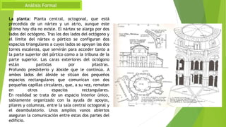 Análisis Formal
La planta: Planta central, octogonal, que está
precedida de un nártex y un atrio, aunque este
último hoy día no existe. El nártex se alarga por dos
lados del octógono. Tras los dos lados del octógono y
el límite del nártex o pórtico se configuran dos
espacios triangulares a cuyos lados se apoyan las dos
torres escaleras, que servirán para acceder tanto a
la parte superior del pórtico como a la tribuna de la
parte superior. Las caras exteriores del octógono
están partidas por pilastras.
Profundo presbiterio y ábside que le continúa. A
ambos lados del ábside se sitúan dos pequeños
espacios rectangulares que comunican con dos
pequeñas capillas circulares, que, a su vez, rematan
en otros espacios rectangulares.
En realidad se trata de un espacio interior único,
sabiamente organizado con la ayuda de apoyos,
pilares y columnas, entre la sala central octogonal y
el deambulatorio. Unos amplios vanos abiertos
aseguran la comunicación entre estas dos partes del
edificio.
 