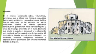 Volumen
En el exterior sumamente sobrio, volumétrico,
apreciamos que la iglesia esta hecha de materiales
ligeros pero resistentes, con parámetros de ladillos
macizo reforzados en las esquinas por varios
arbotantes, además de lesenas (pequeños
contrafuertes que rematan en el alero del tejado) y
arcos de descargas embutidos en el muro. El ciborio
que oculta la cupula es octagonal y va aligerando
por medio de caños concéntricos de terracotta. Al
contrario su interior seta ricamente decorado con
mármoles, veteados, antepechos, columnas y
capiteles tronco piramidales con cimacio finamente
tallados al trepano.
 