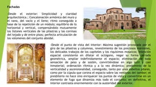 Fachadas
-Desde el exterior: Simplicidad y claridad
arquitectónica.; Concatenación armónica del muro y
el vano, del vacío y el lleno; ritmo conseguido a
base de la repetición de un módulo; equilibrio de lo
horizontal y vertical, compensándolo mutuamente
los listones verticales de las pilastras y las cornisas
del tejado y de entre pisos; perfecta articulación de
los volúmenes del conjunto absidal.
-Desde el punto de vista del interior: Máxima sugestión provocada por el
giro de las pilastras y columnas, revestimiento de los preciosos mármoles,
los delicados trabajos de los capiteles y los riquísimos mosaicos; intención
espacial consistente en dilatar el octógono, negar su forma cerrada
geométrica, ampliar indefinidamente el espacio; eliminación de toda
sensación de peso y de sostén, convirtiéndose en algo sutil y casi
inmaterial; ordenación rítmica y a la vez dinámica; predominio de la
verticalidad y ascensionalidad, conseguido, tanto por unos esbeltos pilares,
como por la cúpula que corona el espacio sobre las ventanas del tambor; el
presbiterio no hace sino enriquecer los puntos de vista y convertirse en un
elemento de fuga que dinamiza más todo el conjunto; en definitiva, el
interior contrasta enormemente con la austeridad del exterior.
 