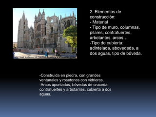2. Elementos de
construcción:
- Material
- Tipo de muro, columnas,
pilares, contrafuertes,
arbotantes, arcos…
-Tipo de cubierta:
adintelada, abovedada, a
dos aguas, tipo de bóveda.
-Construida en piedra, con grandes
ventanales y rosetones con vidrieras.
-Arcos apuntados, bóvedas de crucería,
contrafuertes y arbotantes, cubierta a dos
aguas.
 