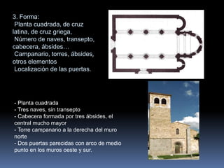 3. Forma:
Planta cuadrada, de cruz
latina, de cruz griega,
Número de naves, transepto,
cabecera, ábsides…
Campanario, torres, ábsides,
otros elementos
Localización de las puertas.
- Planta cuadrada
- Tres naves, sin transepto
- Cabecera formada por tres ábsides, el
central mucho mayor
- Torre campanario a la derecha del muro
norte
- Dos puertas parecidas con arco de medio
punto en los muros oeste y sur.
 