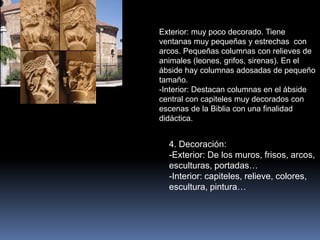 4. Decoración:
-Exterior: De los muros, frisos, arcos,
esculturas, portadas…
-Interior: capiteles, relieve, colores,
escultura, pintura…
Exterior: muy poco decorado. Tiene
ventanas muy pequeñas y estrechas con
arcos. Pequeñas columnas con relieves de
animales (leones, grifos, sirenas). En el
ábside hay columnas adosadas de pequeño
tamaño.
-Interior: Destacan columnas en el ábside
central con capiteles muy decorados con
escenas de la Biblia con una finalidad
didáctica.
 