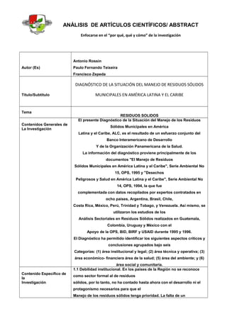 ANÁLISIS DE ARTÍCULOS CIENTÍFICOS/ ABSTRACT
Enfocarse en el “por qué, qué y cómo” de la investigación
Autor (Es)
Antonio Rossin
Paulo Fernando Teixeira
Francisco Zepeda
Título/Subtítulo
DIAGNÓSTICO DE LA SITUACIÓN DEL MANEJO DE RESIDUOS SÓLIDOS
MUNICIPALES EN AMÉRICA LATINA Y EL CARIBE
Tema
RESIDUOS SOLIDOS
Contenidos Generales de
La Investigación
El presente Diagnóstico de la Situación del Manejo de los Residuos
Sólidos Municipales en América
Latina y el Caribe, ALC, es el resultado de un esfuerzo conjunto del
Banco Interamericano de Desarrollo
Y de la Organización Panamericana de la Salud.
La información del diagnóstico proviene principalmente de los
documentos "El Manejo de Residuos
Sólidos Municipales en América Latina y el Caribe", Serie Ambiental No
15, OPS, 1995 y "Desechos
Peligrosos y Salud en América Latina y el Caribe", Serie Ambiental No
14, OPS, 1994, la que fue
complementada con datos recopilados por expertos contratados en
ocho países, Argentina, Brasil, Chile,
Costa Rica, México, Perú, Trinidad y Tobago, y Venezuela. Así mismo, se
utilizaron los estudios de los
Análisis Sectoriales en Residuos Sólidos realizados en Guatemala,
Colombia, Uruguay y México con el
Apoyo de la OPS, BID, BIRF y USAID durante 1995 y 1996.
El Diagnóstico ha permitido identificar los siguientes aspectos críticos y
conclusiones agrupados bajo seis
Categorías: (1) área institucional y legal; (2) área técnica y operativa; (3)
área económico- financiera área de la salud; (5) área del ambiente; y (6)
área social y comunitaria.
Contenido Específico de
la
Investigación
1.1 Debilidad institucional. En los países de la Región no se reconoce
como sector formal al de residuos
sólidos, por lo tanto, no ha contado hasta ahora con el desarrollo ni el
protagonismo necesarios para que el
Manejo de los residuos sólidos tenga prioridad. La falta de un
 