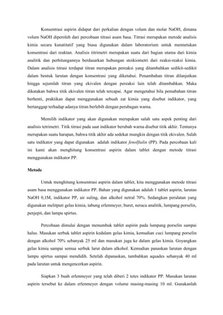 Konsentrasi aspirin didapat dari perkalian dengan volum dan molar NaOH, dimana volum NaOH diperoleh dari percobaan titrasi asam basa. Titrasi merupakan metode analisis kimia secara kunatitatif yang biasa digunakan dalam laboratorium untuk mennetukan konsentrasi dari reaktan. Analisis titrimetri merupakan suatu dari bagian utama dari kimia analitik dan perhitungannya berdasarkan hubungan stoikiometri dari reaksi-reaksi kimia. Dalam analisis titrasi terdapat titran merupakan pereaksi yang ditambahkan sedikit-sedikit dalam bentuk larutan dengan konsentrasi yang diketahui. Penambahan titran dilanjutkan hingga sejumlah titran yang ekivalen dengan pereaksi lain telah ditambahkan. Maka dikatakan bahwa titik ekivalen titran telah tercapai. Agar mengetahui bila pemabahan titran berhenti, praktikan dapat menggunakan sebuah zat kimia yang disebut indikator, yang bertanggap terhadap adanya titran berlebih dengan perubagan warna. 
Memilih indikator yang akan digunakan merupakan salah satu aspek penting dari analisis tetrimetri. Titik titrasi pada saat indikator berubah warna disebut titik akhir. Tentunya merupakan suatu harapan, bahwa titik akhir ada sedekat mungkin dengan titik ekivalen. Salah satu indikator yang dapat digunakan adalah indikator fenolftalin (PP). Pada percobaan kali ini kami akan menghitung konsentrasi aspirin dalam tablet dengan metode titrasi menggunakan indikator PP. 
Metode 
Untuk menghitung konsentrasi aspirin dalam tablet, kita menggunakan metode titrasi asam basa menggunakan indikator PP. Bahan yang digunakan adalah 1 tablet aspirin, larutan NaOH 0,1M, indikator PP, air suling, dan alkohol netral 70%. Sedangkan peralatan yang digunakan melitputi gelas kimia, tabung erlenmeyer, buret, neraca analitik, lumpang porselin, penjepit, dan lampu spirtus. 
Percobaan dimulai dengan menumbuk tablet aspirin pada lumpang porselin sampai halus. Masukan serbuk tablet aspirin kedalam gelas kimia, kemudian cuci lumpang porselin dengan alkohol 70% sebanyak 25 ml dan masukan juga ke dalam gelas kimia. Goyangkan gelas kimia sampai semua serbuk larut dalam alkohol. Kemudian panaskan larutan dengan lampu spirtus sampai mendidih. Setelah dipanaskan, tambahkan aquades sebanyak 40 ml pada larutan untuk mengencerkan aspirin. 
Siapkan 3 buah erlenmeyer yang telah diberi 2 tetes indikator PP. Masukan larutan aspirin tersebut ke dalam erlenmeyer dengan volume masing-masing 10 ml. Gunakanlah  