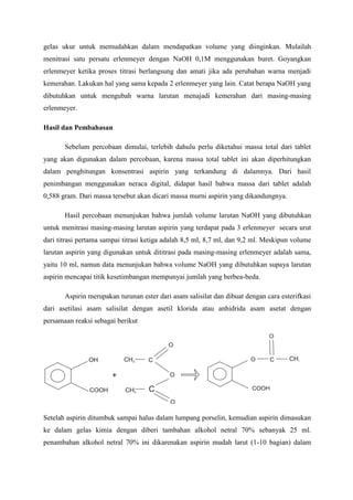gelas ukur untuk memudahkan dalam mendapatkan volume yang diinginkan. Mulailah menitrasi satu persatu erlenmeyer dengan NaOH 0,1M menggunakan buret. Goyangkan erlenmeyer ketika proses titrasi berlangsung dan amati jika ada perubahan warna menjadi kemerahan. Lakukan hal yang sama kepada 2 erlenmeyer yang lain. Catat berapa NaOH yang dibutuhkan untuk mengubah warna larutan menajadi kemerahan dari masing-masing erlenmeyer. 
Hasil dan Pembahasan 
Sebelum percobaan dimulai, terlebih dahulu perlu diketahui massa total dari tablet yang akan digunakan dalam percobaan, karena massa total tablet ini akan diperhitungkan dalam penghitungan konsentrasi aspirin yang terkandung di dalamnya. Dari hasil penimbangan menggunakan neraca digital, didapat hasil bahwa massa dari tablet adalah 0,588 gram. Dari massa tersebut akan dicari massa murni aspirin yang dikandungnya. 
Hasil percobaan menunjukan bahwa jumlah volume larutan NaOH yang dibutuhkan untuk menitrasi masing-masing larutan aspirin yang terdapat pada 3 erlenmeyer secara urut dari titrasi pertama sampai titrasi ketiga adalah 8,5 ml, 8,7 ml, dan 9,2 ml. Meskipun volume larutan aspirin yang digunakan untuk dititrasi pada masing-masing erlenmeyer adalah sama, yaitu 10 ml, namun data menunjukan bahwa volume NaOH yang dibutuhkan supaya larutan aspirin mencapai titik kesetimbangan mempunyai jumlah yang berbea-beda. 
Aspirin merupakan turunan ester dari asam salisilat dan dibuat dengan cara esterifkasi dari asetilasi asam salisilat dengan asetil klorida atau anhidrida asam asetat dengan persamaan reaksi sebagai berikut 
Setelah aspirin ditumbuk sampai halus dalam lumpang porselin, kemudian aspirin dimasukan ke dalam gelas kimia dengan diberi tambahan alkohol netral 70% sebanyak 25 ml. penambahan alkohol netral 70% ini dikarenakan aspirin mudah larut (1-10 bagian) dalam  