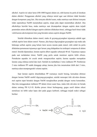 alkohol. Aspirin ini sukar larut (100-1000 bagian) dalam air, oleh karena itu perlu di larutkan 
dalam alkohol. Penggunaan alkohol yang sifatnya netral agar saat dititrasi tidak bereaksi 
dengan komponen yang lain. Jika ternyata alkohol asam, maka nantinya saat dititrasi ternyata 
tidak sepenuhnya NaOH menetralkan aspirin, tetapi juha dapat menetralkan alkohol. Jika 
alkoholnya bersifat basa, maka nantinya saat dicampurkan dengan aspirin akan terjadi 
penetralan antara alkohol dengan aspirin sebelum dilakukan titrasi, sehingga hasil titrasi tidak 
valid karena ada komponen lain yang bereaksi antara aspirin dengan NaOH. 
Setelah dilarutkan dalam etanol, maka di goyang-goyangkan tujuannya adalah agar 
serbuk aspirin larut dalam etanol. Namun, jika hanya digoyangkan-goyangkan saja maka ada 
beberapa serbuk aspirin yang belum larut secara merata pada etanol, oleh sebab itu perlu 
dilakukan pemanasan tujuannya agar laruan yang didapatkan itu terdisperi sempurna di dalam 
etanol. Setelah dipanaskan, larutan aspirin diberi aquades sebanyak 40 ml. Tujuannya supaya 
pada saat melakukan titrasi, NaOH yang perlu untuk menitrasi aspirin lebih efisien. 
Pemakaian aquades ini cocok untuk mengencerkan aspirin, karena aquades merupakan 
larutan yang sifatnya netral dan inert. Setelah itu tambahkan 2 tetes indikator PP. Pemberian 
2 tetes indikator PP sudah dianggap cukup, karena jika kita meneteskan lebih dari 2 tetes, 
nantinya akan mempengaruhi volume aspirin. 
Saat larutan aspirin ditambahkan PP warnanya masih bening, kemudian dititrasi 
dengan larutan NaOH sambil digoyang-goyangkan, setelah mencapai titik ekivalen dimana 
mol aspirin tepat bereaksi dengan NaOH menghasilkan produk dengan warna kemerahan. 
Jika kita menggunakan indikator PP dalam titrasi asam basa, maka titik ekivalen ini berada 
dalam rentang PH 8,3-10. Ketika proses titrasi berlangsung, gugus asetil dalam rekasi 
netralisasi ini lebih sukar lepas dari pada gugus karbonil, sehingga terjadi reaksi sebagai 
berikut 
O 
C 
O 
COOH 
CH3 + NaOH 
O 
C 
O 
COOH 
CH3 COONa 
+ H O 2 
 