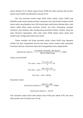 aspirin sebanyak 10 ml, dititrasi dengan larutan NaOH dan ketika mencapai titik ekivalen, jumlah volume NaOH yang dibutuhkan sebanyak 9,2 ml. 
Dari data percobaan tersebut dapat dilihat bahwa jumlah volume NaOH yang dibutuhkan pada masing-masing percobaan mempunyai nilai yang berbeda meskipun jumlah larutan aspirin yang digunakan sama. Hal tersebut dapat terjadi karena beberapa faktor, salah satunya adalah dalam ketiga percobaan tersebut, saat titrasi berlangsung, goyangan erlenmeyer yang diberikan pada masinig-masing percobaan berbeda. Semakin sering dan cepat erlenmeyer digoyangkan, maka reaksi antara NaOH dengan larutas aspirin akan semakin cepat, sehingga akan timbul warna merah. 
Namun meskipun dari ketiga percobaan jumlah volume NaOH yang digunakan berbeda, kita akan menggunakan rata-rata dari ketiga volume tersebut untuk menentukan konsentrasi aspirinny. Konsentrasi aspirin dicari menggunakan rumus sebagai berikut 
Volume rata-rata NaOH 
Konsentrasi Aspirin 
Jadi, konsentrasi aspirin dalam tablet dengan massa 0,588 gram adalah 26,9% dari massa tablet tersebut yaitu 0,158 gram atau 158 mg. 
 