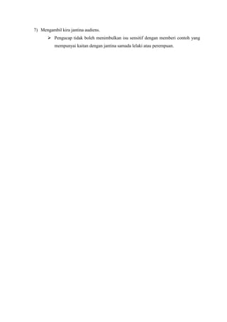 7) Mengambil kira jantina audiens.
        Pengucap tidak boleh menimbulkan isu sensitif dengan memberi contoh yang
          mempunyai kaitan dengan jantina samada lelaki atau perempuan.
 