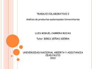 TRABAJO COLABORATIVO 2
Análisis de productos audiovisuales Universitarios
LUIS MIGUEL CABRERA ROJAS
Tutor: BIRIS SEÑAS SIERRA
UNIVERSIDAD NACIONAL ABIERTA Y ADISTANCIA
CEAD PASTO
2013
 