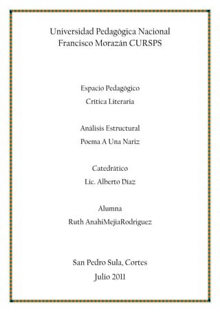 Universidad Pedagógica Nacional Francisco Morazán CURSPS<br />Espacio Pedagógico<br />Crítica Literaria<br />Análisis Estructural<br />Poema A Una Nariz <br />Catedrático<br />Lic. Alberto Díaz<br />Alumna <br />Ruth Anahi Mejia Rodriguez<br />San Pedro Sula, Cortes<br />Julio 2011 <br />Poema A Una Nariz de Francisco de Quevedo<br />Érase un hombre a una nariz pegado,<br />érase una nariz superlativa,<br />érase una nariz sayón y escriba,<br />érase un pez espada muy barbado.<br />Era un reloj de sol mal encarado,<br />érase una alquitara pensativa,<br />érase un elefante boca arriba,<br />era Ovidio Nasón más narizado<br />Érase un espolón de una galera,<br />Érase una pirámide de Egipto;<br />las doce tribus de narices era.<br />Érase un naricísimo infinito,<br />muchísimo nariz, nariz tan fiera,<br />que en la cara de Anás fuera delito.<br />ANÁLISIS ESTRUCTURAL<br />1. Tipo de poema<br />Soneto<br />2. Tipo de verso<br />Endecasílabo<br />3. Tipo de rima <br />Consonante<br /> Hay rima consonante del primer y cuarto verso de la primera y segunda estrofa.<br /> Hay rima consonante del segundo verso de la primera y segunda estrofa.<br /> Hay rima consonante del tercer verso de la primera y segunda estrofa.<br /> Hay rima consonante del primero, tercero y segundo verso de la tercera y cuarta estrofa.<br /> Un verso suelto, el segundo de la tercer estrofa.<br /> Hay rima consonante del primer y tercer verso de la cuarta estrofa.<br />4. Tipo de ritmo<br />Ritmo imperfecto<br />Ejemplo de la primera estrofa<br />1-4-8-10<br />1-6---10<br />1-6-8-10<br />1-4-6-10<br />5. Figuras literarias<br /> Metáfora <br />Érase un peje espada muy barbado<br /> Anáfora<br />Se da en casi todos los versos con la palabra, érase.<br />Personificación<br />En toda la estrofa 2<br /> Hipérbole<br />Érase un hombre a una nariz pegado.<br />Crítica Literaria<br />Este poema con una rima consonante es un poema muy bien estructurado, hay mucha riqueza literaria posee metáforas, anáfora e hipérboles; el poeta tiene una gran imaginación, pero es una burla para Luis de Góngora por su nariz de gran tamaño, esta burla es a causa de que el con Luis de Góngora se odiaban y entre los dos escribían poemas satírico burlándose uno del otro. <br />