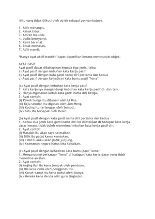 iaitu yang tidak diikuti oleh objek sebagai penyambutnya.
1. Adik menangis.
2. Kakak tidur.
3. Amran melukis.
4. Lydia bernyanyi.
5. Kami berehat.
6. Emak memasak.
7. Adik mandi.
*Hanya ayat aktif transitif dapat dipasifkan kerana mempunyai objek.
AYAT PASIF
Ayat pasif dapat dibahagikan kepada tiga jenis, iaitu:
a) Ayat pasif dengan imbuhan kata kerja pasif
b) Ayat pasif dengan kata ganti nama diri pertama dan kedua
c) Ayat pasif dengan kehadiran kata bantu pasif "kena"
(a) Ayat pasif dengan imbuhan kata kerja pasif
1. Kata kerjanya mengandungi imbuhan kata kerja pasif di- dan ter-.
2. Hanya digunakan untuk kata ganti nama diri ketiga.
3. Ayat contoh:
(i) Pokok bunga itu ditanam oleh Li Mia.
(ii) Baju sekolah itu digosok oleh Jun Meng.
(iii) Kucing itu terlanggar oleh Sumudi.
(iv) Batu itu tersepak oleh Helen.
(b) Ayat pasif dengan kata ganti nama diri pertama dan kedua
1. Kedua-dua jenis kata ganti nama diri ini diletakkan di hadapan kata kerja
dasar kerana tidak boleh menerima imbuhan kata kerja pasif di-.
2. Ayat contoh:
(i) Masalah itu akan saya selesaikan.
(ii) Bilik itu patut kamu kemaskan.
(iii) Titah tuanku akan patik junjung.
(iv) Keamanan negara harus kita kekalkan.
(c) Ayat pasif dengan kehadiran kata bantu pasif "kena"
1. Mengandungi perkataan "kena" di hadapan kata kerja dasar yang tidak
menerima awalan.
2. Ayat contoh:
(i) Anjing liar itu kena tembak oleh pemburu.
(ii) Dia kena culik oleh pengganas itu.
(iii) Kanak-kanak itu kena pukul oleh ibunya.
(iv) Mereka kena denda oleh guru tingkatan.
 