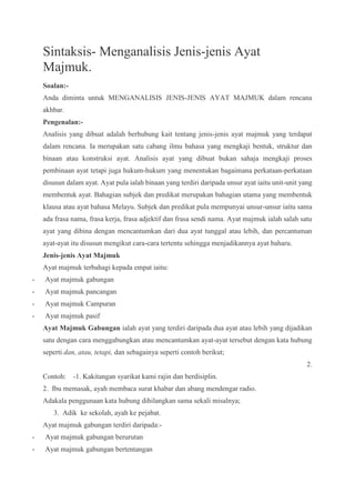 Sintaksis- Menganalisis Jenis-jenis Ayat
Majmuk.
Soalan:-
Anda diminta untuk MENGANALISIS JENIS-JENIS AYAT MAJMUK dalam rencana
akhbar.
Pengenalan:-
Analisis yang dibuat adalah berhubung kait tentang jenis-jenis ayat majmuk yang terdapat
dalam rencana. Ia merupakan satu cabang ilmu bahasa yang mengkaji bentuk, struktur dan
binaan atau konstruksi ayat. Analisis ayat yang dibuat bukan sahaja mengkaji proses
pembinaan ayat tetapi juga hukum-hukum yang menentukan bagaimana perkataan-perkataan
disusun dalam ayat. Ayat pula ialah binaan yang terdiri daripada unsur ayat iaitu unit-unit yang
membentuk ayat. Bahagian subjek dan predikat merupakan bahagian utama yang membentuk
klausa atau ayat bahasa Melayu. Subjek dan predikat pula mempunyai unsur-unsur iaitu sama
ada frasa nama, frasa kerja, frasa adjektif dan frasa sendi nama. Ayat majmuk ialah salah satu
ayat yang dibina dengan mencantumkan dari dua ayat tunggal atau lebih, dan percantuman
ayat-ayat itu disusun mengikut cara-cara tertentu sehingga menjadikannya ayat baharu.
Jenis-jenis Ayat Majmuk
Ayat majmuk terbahagi kepada empat iaitu:
- Ayat majmuk gabungan
- Ayat majmuk pancangan
- Ayat majmuk Campuran
- Ayat majmuk pasif
Ayat Majmuk Gabungan ialah ayat yang terdiri daripada dua ayat atau lebih yang dijadikan
satu dengan cara menggabungkan atau mencantumkan ayat-ayat tersebut dengan kata hubung
seperti dan, atau, tetapi, dan sebagainya seperti contoh berikut;
2.
Contoh: -1. Kakitangan syarikat kami rajin dan berdisiplin.
2. Ibu memasak, ayah membaca surat khabar dan abang mendengar radio.
Adakala penggunaan kata hubung dihilangkan sama sekali misalnya;
3. Adik ke sekolah, ayah ke pejabat.
Ayat majmuk gabungan terdiri daripada:-
- Ayat majmuk gabungan berurutan
- Ayat majmuk gabungan bertentangan
 