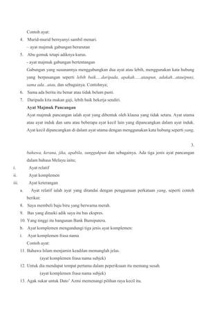 Contoh ayat:
4. Murid-murid bernyanyi sambil menari.
– ayat majmuk gabungan berurutan
5. Abu gemuk tetapi adiknya kurus.
- ayat majmuk gabungan bertentangan
Gabungan yang susunannya menggabungkan dua ayat atau lebih, menggunakan kata hubung
yang berpasangan seperti lebih baik.....daripada, apakah......ataupun, adakah...atau(pun),
sama ada...atau, dan sebagainya. Contohnya;
6. Sama ada berita itu benar atau tidak belum pasti.
7. Daripada kita makan gaji, lebih baik bekerja sendiri.
Ayat Majmuk Pancangan
Ayat majmuk pancangan ialah ayat yang dibentuk oleh klausa yang tidak setara. Ayat utama
atau ayat induk dan satu atau beberapa ayat kecil lain yang dipancangkan dalam ayat induk.
Ayat kecil dipancangkan di dalam ayat utama dengan menggunakan kata hubung seperti yang,
3.
bahawa, kerana, jika, apabila, sungguhpun dan sebagainya. Ada tiga jenis ayat pancangan
dalam bahasa Melayu iaitu;
i. Ayat relatif
ii. Ayat komplemen
iii. Ayat keterangan
a. Ayat relatif ialah ayat yang ditandai dengan penggunaan perkataan yang, seperti contoh
berikut:
8. Saya membeli baju biru yang berwarna merah.
9. Bas yang dinaiki adik saya itu bas ekspres.
10. Yang tinggi itu bangunan Bank Bumiputera.
b. Ayat komplemen mengandungi tiga jenis ayat komplemen:
i. Ayat komplemen frasa nama
Contoh ayat:
11. Bahawa Islam menjamin keadilan memanglah jelas.
(ayat komplemen frasa nama subjek)
12. Untuk dia mendapat tempat pertama dalam peperiksaan itu memang susah.
(ayat komplemen frasa nama subjek)
13. Agak sukar untuk Dato’ Azmi memenangi pilihan raya kecil itu.
 