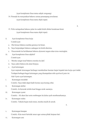 (ayat komplemen frasa nama subjek songsang)
14. Pemuda itu menyatakan bahawa semua penumpang terselamat.
(ayat komplemen frasa nama objek tepat)
4.
15. Polis melaporkan bahawa jalan itu sudah boleh dilalui kenderaan berat.
(ayat komplemen frasa nama objek tepat)
ii. Ayat komplemen frasa kerja
Contoh ayat:
a. Dia berasa bahawa nasihat gurunya itu benar.
b. Saya berpendapat bahawa cadangan itu boleh diterima.
c. Penceramah itu berfahaman bahawa ekonomi negara akan terus meningkat.
iii. Ayat komplemen frasa adjektif
Contoh ayat:
i. Mereka sangat insaf bahawa mereka itu daif.
ii. Saya yakin bahawa dia akan berjaya.
c. Ayat keterangan
Ayat majmuk keterangan berfungsi memberikan huraian lanjut kepada kata kerja ayat induk.
Terdapat berbagai-bagai keterangan yang disampaikan oleh ayat kecil jenis ini.
Ada 9 jenis ayat keterangan.
i. Keterangan musabah
Contoh;- Saya tidak dapat hadir kerana saya kurang sihat.
ii. Keterangan akibat
Contoh;- Ia bersorak terlalu kuat hingga serak suaranya.
iii. Keterangan syarat
Contoh;- Ali akan ikut serta rombongan itu kalau ayah membenarkannya.
iv. Keterangan waktu
Contoh;- Tatkala hujan mula turun, mereka masih di sawah.
5.
v. Keterangan harapan
Contoh;- Kita mesti bertolak ansur agar semua pihak berpuas hati.
vi. Keterangan cara
 
