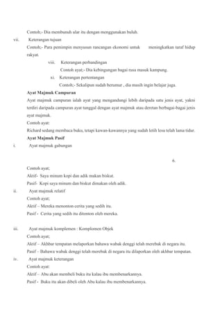 Contoh;- Dia membunuh ular itu dengan menggunakan buluh.
vii. Keterangan tujuan
Contoh;- Para pemimpin menyusun rancangan ekonomi untuk meningkatkan taraf hidup
rakyat.
viii. Keterangan perbandingan
Contoh ayat;- Dia kebingungan bagai rusa masuk kampung.
xi. Keterangan pertentangan
Contoh;- Sekalipun sudah berumur , dia masih ingin belajar juga.
Ayat Majmuk Campuran
Ayat majmuk campuran ialah ayat yang mengandungi lebih daripada satu jenis ayat, yakni
terdiri daripada campuran ayat tunggal dengan ayat majmuk atau deretan berbagai-bagai jenis
ayat majmuk.
Contoh ayat:
Richard sedang membaca buku, tetapi kawan-kawannya yang sudah letih lesu telah lama tidur.
Ayat Majmuk Pasif
i. Ayat majmuk gabungan
6.
Contoh ayat;
Aktif- Saya minum kopi dan adik makan biskut.
Pasif- Kopi saya minum dan biskut dimakan oleh adik.
ii. Ayat majmuk relatif
Contoh ayat;
Aktif – Mereka menonton cerita yang sedih itu.
Pasif - Cerita yang sedih itu ditonton oleh mereka.
iii. Ayat majmuk komplemen : Komplomen Objek
Contoh ayat;
Aktif – Akhbar tempatan melaporkan bahawa wabak denggi telah merebak di negara itu.
Pasif – Bahawa wabak denggi telah merebak di negara itu dilaporkan oleh akhbar tempatan.
iv. Ayat majmuk keterangan
Contoh ayat:
Aktif – Abu akan membeli buku itu kalau ibu membenarkannya.
Pasif - Buku itu akan dibeli oleh Abu kalau ibu membenarkannya.
 