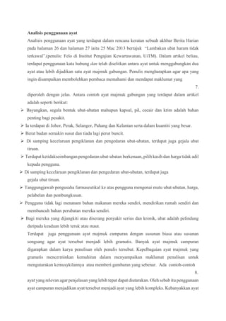Analisis penggunaan ayat
Analisis penggunaan ayat yang terdapat dalam rencana keratan sebuah akhbar Berita Harian
pada halaman 26 dan halaman 27 iaitu 25 Mac 2013 bertajuk “Lambakan ubat haram tidak
terkawal”.(penulis: Felo di Institut Pengajian Kewartawanan, UiTM). Dalam artikel beliau,
terdapat penggunaan kata hubung dan telah diselitkan antara ayat untuk menggabungkan dua
ayat atau lebih dijadikan satu ayat majmuk gabungan. Penulis mengharapkan agar apa yang
ingin disampaikan membolehkan pembaca memahami dan mendapat maklumat yang
7.
diperoleh dengan jelas. Antara contoh ayat majmuk gabungan yang terdapat dalam artikel
adalah seperti berikut:
 Bayangkan, segala bentuk ubat-ubatan mahupun kapsul, pil, cecair dan krim adalah bahan
penting bagi pesakit.
 Ia terdapat di Johor, Perak, Selangor, Pahang dan Kelantan serta dalam kuantiti yang besar.
 Berat badan semakin susut dan tiada lagi perut buncit.
 Di samping kecelaruan pengiklanan dan pengedaran ubat-ubatan, terdapat juga gejala ubat
tiruan.
 Terdapat ketidakseimbangan pengedaran ubat-ubatan berkenaan, pilih kasih dan harga tidak adil
kepada pengguna.
 Di samping kecelaruan pengiklanan dan pengedaran ubat-ubatan, terdapat juga
gejala ubat tiruan.
 Tanggungjawab pengusaha farmaseutikal ke atas pengguna mengenai mutu ubat-ubatan, harga,
pelabelan dan pembungkusan.
 Pengguna tidak lagi menanam bahan makanan mereka sendiri, mendirikan rumah sendiri dan
membancuh bahan perubatan mereka sendiri.
 Bagi mereka yang dijangkiti atau diserang penyakit serius dan kronik, ubat adalah pelindung
daripada keadaan lebih teruk atau maut.
Terdapat juga penggunaan ayat majmuk campuran dengan susunan biasa atau susunan
songsang agar ayat tersebut menjadi lebih gramatis. Banyak ayat majmuk campuran
digarapkan dalam karya penulisan oleh penulis tersebut. Kepelbagaian ayat majmuk yang
gramatis mencerminkan kemahiran dalam menyampaikan maklumat penulisan untuk
mengutarakan kemusykilannya atau memberi gambaran yang sebenar. Ada contoh-contoh
8.
ayat yang relevan agar penjelasan yang lebih tepat dapat diutarakan. Oleh sebab itu penggunaan
ayat campuran menjadikan ayat tersebut menjadi ayat yang lebih kompleks. Kebanyakkan ayat
 