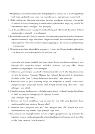  Orang tengah ini kemudian menjual ubat itu kepada peruncit farmasi, dan ia dijual dengan harga
lebih tinggi lagi kepada orang ramai yang memerlukannya. (ayat gabungan + ayat relatif)
 Kedai-kedai farmasi tidak dapat ubat-ubatan itu secara terus kerana sebilangan besar syarikat
farmaseutikal menjual bahan pengeluaran mereka mengikut struktur harga yang memilih dan
berdiskriminasi. (ayat keterangan + ayat gabungan)
 Ada doktor di klinik swasta yang dipilih mendapat harga jauh lebih rendah dan ubatan eksklusif
untuk mereka. (ayat relatif + ayat gabungan)
 Pertubuhan Farmaseutikal Malaysia baru-baru ini telah mendesak syarikat pengeluar ubat supaya
berhenti menawarkan harga diskriminasi dan produk mereka patut diedarkan kepada semua
kategori peramal profesional kesihatan dengan harga yang adil dan saksama. ( ayat keterangan
+ ayat gabungan)
 Menurut rencana dalam sebuah akhbar tempatan 14 Februari lalu, Menteri Kesihatan, Datuk Seri
Liow Tiong Lai, menegaskan pembuat dan pembekal yang
10.
mengetahui ubat-ubatan itu adalah ubat tiruan, namun dengan sengaja mengedarkannya akan
dianggap oleh masyarakat sebagai melakukan perbuatan keji yang dikira sebagai
pembunuh.(ayat gabungan + ayat keterangan)
 Terdapat dua agensi kerajaan yang boleh bertindak menghindar aktiviti tidak berperikemanusian
ini iaitu Suruhanjaya Persaingan Malaysia dan Bahagian Farmaseutikal di Kementerian
Kesihatan melalui Dasar Perubatan Kebangsaan. (ayat relatif + ayat gabungan)
 Kedua-dua badan ini perlu bergabung tenaga dan menyelaraskan aktiviti kawalan untuk
menghindar gejala yang hanya menanti untuk menjadi masalah yang lebih besar. ( ayat
gabungan + ayat relatif)
 Pihak Kementerian Kesihatan juga perlu bekerjasama dengan Lembaga Piawaian Pengiklanan
(ASAM) agar penguatkuasaan yang lebih rapi dapat diadakan.
(ayat keterangan + ayat relatif)
 Penipuan dan teknik pengiklanan yang dicurigai dari segi etika yang digunakan dalam
pengiklanan ubat. (ayat gabungan dan ayat relatif)
 Persoalan antara ‘pengguna yang peka’ dan ‘pengguna yang jahil’ sebagai asas untuk
menentukan iklan yang menipu. (ayat gabungan + ayat relatif)
 Pada zaman moden ini yang bercirikan ekonomi kompleks, pengkhususan yang mendalam, dan
kepadatan kawasan bandar, pengguna bergantung kepada pembuat barangan untuk keperluan
mereka. ( ayat gabungan + ayat keterangan)
 