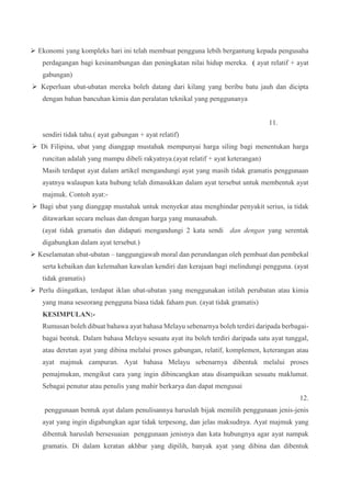  Ekonomi yang kompleks hari ini telah membuat pengguna lebih bergantung kepada pengusaha
perdagangan bagi kesinambungan dan peningkatan nilai hidup mereka. ( ayat relatif + ayat
gabungan)
 Keperluan ubat-ubatan mereka boleh datang dari kilang yang beribu batu jauh dan dicipta
dengan bahan bancuhan kimia dan peralatan teknikal yang penggunanya
11.
sendiri tidak tahu.( ayat gabungan + ayat relatif)
 Di Filipina, ubat yang dianggap mustahak mempunyai harga siling bagi menentukan harga
runcitan adalah yang mampu dibeli rakyatnya.(ayat relatif + ayat keterangan)
Masih terdapat ayat dalam artikel mengandungi ayat yang masih tidak gramatis penggunaan
ayatnya walaupun kata hubung telah dimasukkan dalam ayat tersebut untuk membentuk ayat
majmuk. Contoh ayat:-
 Bagi ubat yang dianggap mustahak untuk menyekat atau menghindar penyakit serius, ia tidak
ditawarkan secara meluas dan dengan harga yang munasabah.
(ayat tidak gramatis dan didapati mengandungi 2 kata sendi dan dengan yang serentak
digabungkan dalam ayat tersebut.)
 Keselamatan ubat-ubatan – tanggungjawab moral dan perundangan oleh pembuat dan pembekal
serta kebaikan dan kelemahan kawalan kendiri dan kerajaan bagi melindungi pengguna. (ayat
tidak gramatis)
 Perlu diingatkan, terdapat iklan ubat-ubatan yang menggunakan istilah perubatan atau kimia
yang mana seseorang pengguna biasa tidak faham pun. (ayat tidak gramatis)
KESIMPULAN:-
Rumusan boleh dibuat bahawa ayat bahasa Melayu sebenarnya boleh terdiri daripada berbagai-
bagai bentuk. Dalam bahasa Melayu sesuatu ayat itu boleh terdiri daripada satu ayat tunggal,
atau deretan ayat yang dibina melalui proses gabungan, relatif, komplemen, keterangan atau
ayat majmuk campuran. Ayat bahasa Melayu sebenarnya dibentuk melalui proses
pemajmukan, mengikut cara yang ingin dibincangkan atau disampaikan sesuatu maklumat.
Sebagai penutur atau penulis yang mahir berkarya dan dapat mengusai
12.
penggunaan bentuk ayat dalam penulisannya haruslah bijak memilih penggunaan jenis-jenis
ayat yang ingin digabungkan agar tidak terpesong, dan jelas maksudnya. Ayat majmuk yang
dibentuk haruslah bersesuaian penggunaan jenisnya dan kata hubungnya agar ayat nampak
gramatis. Di dalam keratan akhbar yang dipilih, banyak ayat yang dibina dan dibentuk
 