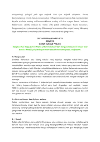 mengandungi pelbagai jenis ayat majmuk iaitu ayat majmuk campuran. Secara
keseluruhannya, penulis banyak menggunakan pelbagai jenis ayat majmuk bagi memaklumkan
kepada pembaca tentang maklumat-maklumat penting berkaitan tempat, benda, individu,
badan-badan tertentu menjadi isi utama serta pokok perbincangan dalam tulisannya.
Penggunaan jenis ayat majmuk yang dibina sangat bersesuaian dalam segala bidang fakta yang
ingin disampaikan adalah menjadi fokus utama sesebuah artikel yang ditulis.
SINTAKSIS BAHASA MELAYU
BMM3110
KERJA KURSUS PROJEK
Menghasilkan kerja Kursus Projek untuk memahami dan menganalisis unsur binaan ayat
Bahasa Melayu yang terdapat dalam sesuatu teks atau prosa yang dipilih.
1.0 Pengenalan
Sintaksis merupakan satu bidang bahasa yang tugasnya mengkaji rumus-rumus yang
menerbitkan ayat-ayat gramatis sesuatu bahasa serta hukum-hukum tentang susunan kata yang
menyebabkan terjadinya ayat sebagai sesuatu bentuk binaan bahasa yang sempurna.Terdapat
pelbagai definisi yang telah diberikan untuk bidang ini.Antaranya definisi dari aspek makna dalam
sesuatu bahasa yang lain seperti bahasa Yunani, iaitu sun yang bererti “dengan” dan tattein yang
bererti “menempatkan bersama – sama”.Oleh yang demikian, secara etimologi, sintaksis dapatlah
diertikan sebagai “menempatkan kata – kata secara bersama-sama untuk menjadi kelompok kata
atau ayat.
Namun, kebanyakan ahli bahasa di Malaysia telah mendefinisikan sintaksis berdasarkan fungsi
dan bidang tugasnya.Contohnya definisi yang telah dinyatakan oleh Abdullah Hassan
1980:164,sintaksis merupakan istilah untuk mengkaji pembentukan ayat, iaitu bagaimana morfem
dan kata disusun menjadi unit sintaksis yang kecil iaitu frasa,atau menjadi klausa dan ayat
merupakan unit terbesar.
2.0 Struktur Binaan Ayat Bahasa Melayu
Setiap pembentukan ayat dalam sesuatu bahasa dikenali sebagai satu binaan atau
konstruksi.Sesuatu binaan ayat itu bukan sekadar gabungan atau rentetan bentuk kata yang
sewenang-wenangnya tetapi terbentuk daripada susunan beberapa unit-unit kecil rangkaian kata
yang dalam ilmu bahasa dikenali sebagai unsur atau konstituen.Binaan ayat mengandungi subjek
dan predikat.
2.1. Subjek
Subjek ialah konstituen, sama ada terdiri daripada satu perkataan atau beberapa perkataan,yang
bersifat frasa nama dan menjadi unsur yang diterangkan.Menurut Profesor Abdullah Hassan
dalam bukunya Tatabahasa Bahasa Melayu Morfologi dan Sintaksis untuk guru dan pelajar,subjek
 