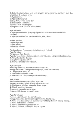 3. Dalam bentuk tulisan, ayat-ayat tanya ini perlu menerima partikel "-kah" dan
diletakkan di hadapan ayat.
4. Ayat contoh:
a) Apakah barang itu?
b) Siapakah pemain piano itu?
c) Bilakah hari jadi kamu?
d) Di manakah pejabat pos?
e) Bagaimanakah keadaan nenek kamu?
Ayat Perintah
1. Ayat perintah ialah ayat yang digunakan untuk menimbulkan sesuatu
tindakan.
2. Ayat perintah terdiri daripada empat jenis, iaitu:
a) Ayat suruhan
b) Ayat larangan
c) Ayat silaan
d) Ayat permintaan
Panduan Umum Penggunaan Jenis-jenis Ayat Perintah
Ayat Perintah
Penggunaan Ayat Contoh
Ayat Suruhan Memberi arahan atau memerintah seseorang membuat sesuatu.
1. Minumlah teh ini dahulu.
2. siapkan kerja sekolah ini.
3. Fikirkanlah sebelum bertindak.
Ayat Larangan
Melarang seseorang daripada melakukan sesuatu.
Menggunakan kata larangan seperti jangan, usah atau tak usah.
1. Jangan petik bunga itu.
2. Usah bermain di tepi jalan.
3. Tak usah kau campur tangan dalam hal saya.
Ayat Silaan
Menjemput atau mempersilakan seseorang
Menggunakan kata silaan seperti sila atau jemput.
1. Sila beratur sebelum masuk ke dalam kelas.
2. Silalah pakai topi keledar.
3. Jemput makan bersama-sama.
4. Jemputlah datang ke rumah saya.
Ayat Permintaan
Memohon permintaan dan pertolongan.
Menggunakan kata permintaan seperti minta atau tolong.
1. Minta tuan-tuan dan puan-puan mengambil tempat duduk masing-masing.
2. Minta anda semua bersabar.
3. Tolong ambilkan saya secawan air.
4. Tolong uruskan perkara ini dengan segara.
 