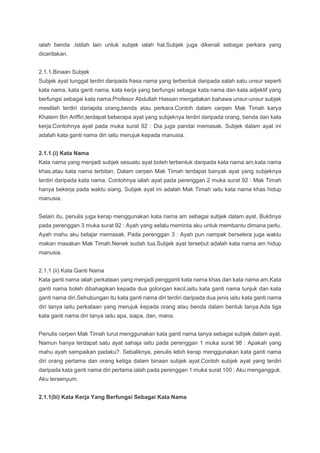 ialah benda .Istilah lain untuk subjek ialah hal.Subjek juga dikenali sebagai perkara yang
diceritakan.
2.1.1.Binaan Subjek
Subjek ayat tunggal terdiri daripada frasa nama yang terbentuk daripada salah satu unsur seperti
kata nama, kata ganti nama, kata kerja yang berfungsi sebagai kata nama dan kata adjektif yang
berfungsi sebagai kata nama.Profesor Abdullah Hassan mengatakan bahawa unsur-unsur subjek
mestilah terdiri dariapda orang,benda atau perkara.Contoh dalam cerpen Mak Timah karya
Khatem Bin Ariffin,terdapat beberapa ayat yang subjeknya terdiri daripada orang, benda dan kata
kerja.Contohnya ayat pada muka surat 92 : Dia juga pandai memasak. Subjek dalam ayat ini
adalah kata ganti nama diri iaitu merujuk kepada manusia.
2.1.1.(i) Kata Nama
Kata nama yang menjadi subjek sesuatu ayat boleh terbentuk daripada kata nama am,kata nama
khas,atau kata nama terbitan. Dalam cerpen Mak Timah terdapat banyak ayat yang subjeknya
terdiri daripada kata nama. Contohnya ialah ayat pada perenggan 2 muka surat 92 : Mak Timah
hanya bekerja pada waktu siang. Subjek ayat ini adalah Mak Timah iaitu kata nama khas hidup
manusia.
Selain itu, penulis juga kerap menggunakan kata nama am sebagai subjek dalam ayat. Buktinya
pada perenggan 3 muka surat 92 : Ayah yang selalu meminta aku untuk membantu dimana perlu.
Ayah mahu aku belajar memasak. Pada perenggan 3 : Ayah pun nampak berselera juga waktu
makan masakan Mak Timah.Nenek sudah tua.Subjek ayat tersebut adalah kata nama am hidup
manusia.
2.1.1 (ii) Kata Ganti Nama
Kata ganti nama ialah perkataan yang menjadi pengganti kata nama khas dan kata nama am.Kata
ganti nama boleh dibahagikan kepada dua golongan kecil,iaitu kata ganti nama tunjuk dan kata
ganti nama diri.Sehubungan itu kata ganti nama diri terdiri daripada dua jenis iaitu kata ganti nama
diri tanya iaitu perkataan yang merujuk kepada orang atau benda dalam bentuk tanya.Ada tiga
kata ganti nama diri tanya iaitu apa, siapa, dan, mana.
Penulis cerpen Mak Timah turut menggunakan kata ganti nama tanya sebagai subjek dalam ayat.
Namun hanya terdapat satu ayat sahaja iaitu pada perenggan 1 muka surat 98 : Apakah yang
mahu ayah sampaikan padaku?. Sebaliknya, penulis lebih kerap menggunakan kata ganti nama
diri orang pertama dan orang ketiga dalam binaan subjek ayat.Contoh subjek ayat yang terdiri
daripada kata ganti nama diri pertama ialah pada perenggan 1 muka surat 100 : Aku mengangguk.
Aku tersenyum.
2.1.1(Iii) Kata Kerja Yang Berfungsi Sebagai Kata Nama
 