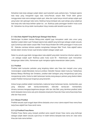 Kehadiran kata kerja sebagai subjek dalam ayat bukanlah suatu perkara baru. Terdapat sejenis
kata kerja yang mengambil tugas kata nama.Penulis cerpen Mak Timah lebih gemar
menggunakan kata nama sebagai subjek ayat. Jelas dan nyata hanya minoriti sahaja subjek ayat
yang bukan dari golongan kata nama. Buktinya hanya terdapat satu ayat sahaja yang subjeknya
kata kerja iaitu kata kerja terbitan apitan ke-..-an. Buktinya pada perenggan terakhir muka surat
94 : Kehadiran ibu tirinya telah membuatkan hidup mereka adik beradik kucar-kacir.
2.1.1(Iv) Kata Adjektif Yang Berfungsi Sebagai Kata Nama
Sehubungan itu,dalam bahasa Melayu,kata adjektif juga merupakan salah satu unsur yang
dijadikan subjek dalam ayat.Terdapat sejenis kata adjektif yang berfungsi sebagai subjek sesuatu
ayat.Contohnya ialah dalam cerpen Mak Timah Karya Khatem Bin Ariffin,perenggan 4 muka surat
92 : Seleraku sentiasa terbuka apabila menghadap hidangan Mak Timah. Kata adjektif selera
berada dalam struktur binaan ayat tersebut adalah sebagai subjek ayat.
Selain itu penulis juga telah menggunakan kata adjektif yang telah menerima imbuhan apitan ke-
..-an sebagai subjek ayat> Buktinya pada muka surat 95 : Kelembutan ayah mencairkan
ketegangan dalam diriku. Kemesraan ayah mengelus-ngelus keserabutan dalam jiwaku.
2.2. Predikat
Predikat ialah kumpulan perkatan yang tergolong dalam satu frasa dan menjadi unsur yang
menerangkan subjek.Manakala menurut profesor Abdullah Hassan dalam bukunya Tatabahasa
Bahasa Melayu Morfologi dan Sintaksis, predikat ialah bahagian yang mengandungi ayat yang
mengandungi cerita. Cerita itu ialah berkenaan benda,orang ataupun perkara yang disebut dalam
subjek.Predikat mempunyai fungsinya yang tersendiri.
Antara fungsi predikat adalah memberitahu maklumat lanjut berkenaan benda, memberitahu apa
yang dilakukan oleh benda,memberitahu sifat-sifat benda,dan memberitahu
dimana,.kemana,mengapa,bagaimana,dengan sifat dan bila.Oleh yang demikian,predikat boleh
terdiri daripada mana-mana satu jenis daripada empat jenis frasa iaitu frasa nama,frasa kerja,frasa
sifat dan frasa sendi.
2.2.1 Binaan Predikat
Predikat sesuatu ayat tunggal dapat dibina daripada unsur-unsur utama seperti frasa nama,frasa
kerja,frasa adjektif dan frasa sendi nama.
2.2.1.(i) Predikat Frasa Nama
Predikat Frasa Nama yang menjadi predikat sama seperti binaan frasa nama yang berfungsi
sebagai subjek dalam sesuatu ayat.Unsur ini boleh terbina daripada kata nama am, kata nama
khas,dan kata nama terbitan.
 