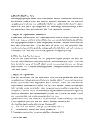 2.2.1.(ii) Predikat Frasa Kerja
Frasa kerja yang menjadi predikat dalam boleh terbentuk daripada beberapa unsur seperti unsur
kata kerja asal,kata kerja terbitan ,kata bantu dan unsur-unsur keterangan.Kata kerja asal terdiri
daripada dua jenis iaitu kata kerja asal tidak berimbuhan dan asal berimbuhan.Contohnya dalam
cerpen Mak Timah, penulis juga menggunakan frasa nama sebagai predikat dalam ayat. Contoh
ayat yang terdapat dalam cerpen ini adalah “Mak Timah bagaikan ibu kepadaku”.
2.2.1(ii)a.Kata Kerja Asal Tidak Berimbuhan
Kata kerja asal tidak berimbuhan ialah kata kerja yang terdiri daripada satu kata dasar sahaja, dan
boleh terdiri daripada kata kerja tak transitif atau kata kerja transitif. Kata kerja tak transitif ialah
kata kerja yang tidak memerlukan objek atau penyambut manakala kata kerja transitif ialah kata
kerja yang memerlukan objek. Contoh kata kerja tak transitif yang tidak berimbuhan ialah
mandi,masuk,keluar,tidur,hilang,naik,dan sebagainya.Contoh kata kerja asal tidak berimbuhan
dalam cerpen Mak Timah ialah “ Pakaian idah juga aku tukar dengan baju kurung”
2.2.1(ii)b. Kata Kerja Asal Berimbuhan
Kata kerja asal berimbuhan ialah kata kerja yang terdiri daripada gabungan kata dasar dan
imbuhan. Kata ini boleh terdiri daripada kata kerja tak transitif atau kata kerja transitif. Contoh kata
kerja berimbuhan yang tak transitif adalah seperti menari,bernyanyi,berehat dan banyak
lagi.Contoh kata kerja asal berimbuhan sebagai predikat kata kerja dalam cerpen Mak Timah ialah
“ Aku berlari kebilikku....”
2.2.1(ii)c.Kata Kerja Terbitan
Kata kerja terbitan ialah kata kerja yang asalnya bukan daripada golongan kata kerja tetapi
daripada golongan kata yang lain seperti kata nama atau kata adjektif. Proses pengimbuhan akan
berlaku bagi menerbitkan kata kerja terbitan. Proses ini berlaku apabila kata nama atau kata
adjektif tersebut memerlukan imbuhan me-..-kan,me-..-i atau memper-....Contoh perkataan yang
terbit daripada proses pengimbuhan ialah menyekolahkan,membuahkan,menghasilkan dan
memperluas. Kata kerja terbitan tersebut ialah kata kerja transitif dan kehadiran masing-masing
dalam ayat memerlukan objek.Setelah meneliti ayat –ayat yang digunakan oleh penulis, didapati
ada penggunaan kata kerja terbitan sebagai predikat frasa kerja.
a) Kehadiran ibu tirinya telah membuatkan hidup mereka adik beradik kucar-kacir.(Muka surat 94)
b) Lagunya yang sumbang dan tidak tentu irama itu dapat juga menidurkan Afiq.
c) .....tidak lagi dapat menakung kencingnya. .(Muka surat 91 )
d) ..... Mak Timah telah memberi tunjuk ajar kepadaku.(Muka surat 91 )
e) .....mendodoikannya sehingga tidur semula. .(Muka surat 91 )
f) Aku cuba menyembunyikan kemuraman wajahku ......(Muka surat 96)
2.2.1(ii)d.Kata Bantu
 