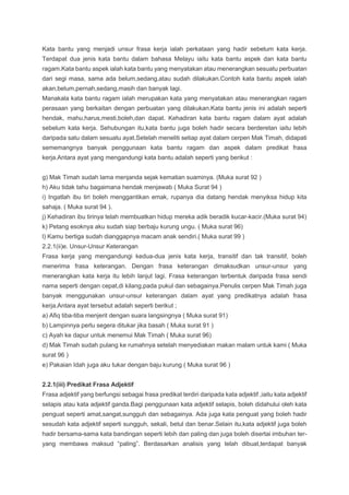 Kata bantu yang menjadi unsur frasa kerja ialah perkataan yang hadir sebelum kata kerja.
Terdapat dua jenis kata bantu dalam bahasa Melayu iaitu kata bantu aspek dan kata bantu
ragam.Kata bantu aspek ialah kata bantu yang menyatakan atau menerangkan sesuatu perbuatan
dari segi masa, sama ada belum,sedang,atau sudah dilakukan.Contoh kata bantu aspek ialah
akan,belum,pernah,sedang,masih dan banyak lagi.
Manakala kata bantu ragam ialah merupakan kata yang menyatakan atau menerangkan ragam
perasaan yang berkaitan dengan perbuatan yang dilakukan.Kata bantu jenis ini adalah seperti
hendak, mahu,harus,mesti,boleh,dan dapat. Kehadiran kata bantu ragam dalam ayat adalah
sebelum kata kerja. Sehubungan itu,kata bantu juga boleh hadir secara berderetan iaitu lebih
daripada satu dalam sesuatu ayat.Setelah meneliti setiap ayat dalam cerpen Mak Timah, didapati
sememangnya banyak penggunaan kata bantu ragam dan aspek dalam predikat frasa
kerja.Antara ayat yang mengandungi kata bantu adalah seperti yang berikut :
g) Mak Timah sudah lama menjanda sejak kematian suaminya. (Muka surat 92 )
h) Aku tidak tahu bagaimana hendak menjawab ( Muka Surat 94 )
i) Ingatlah ibu tiri boleh menggantikan emak, rupanya dia datang hendak menyiksa hidup kita
sahaja. ( Muka surat 94 ).
j) Kehadiran ibu tirinya telah membuatkan hidup mereka adik beradik kucar-kacir.(Muka surat 94)
k) Petang esoknya aku sudah siap berbaju kurung ungu. ( Muka surat 96)
l) Kamu bertiga sudah dianggapnya macam anak sendiri.( Muka surat 99 )
2.2.1(ii)e. Unsur-Unsur Keterangan
Frasa kerja yang mengandungi kedua-dua jenis kata kerja, transitif dan tak transitif, boleh
menerima frasa keterangan. Dengan frasa keterangan dimaksudkan unsur-unsur yang
menerangkan kata kerja itu lebih lanjut lagi. Frasa keterangan terbentuk daripada frasa sendi
nama seperti dengan cepat,di kilang,pada pukul dan sebagainya.Penulis cerpen Mak Timah juga
banyak menggunakan unsur-unsur keterangan dalam ayat yang predikatnya adalah frasa
kerja.Antara ayat tersebut adalah seperti berikut ;
a) Afiq tiba-tiba menjerit dengan suara langsingnya ( Muka surat 91)
b) Lampinnya perlu segera ditukar jika basah ( Muka surat 91 )
c) Ayah ke dapur untuk menemui Mak Timah ( Muka surat 96)
d) Mak Timah sudah pulang ke rumahnya setelah menyediakan makan malam untuk kami ( Muka
surat 96 )
e) Pakaian Idah juga aku tukar dengan baju kurung ( Muka surat 96 )
2.2.1(iii) Predikat Frasa Adjektif
Frasa adjektif yang berfungsi sebagai frasa predikat terdiri daripada kata adjektif ,iaitu kata adjektif
selapis atau kata adjektif ganda.Bagi penggunaan kata adjektif selapis, boleh didahului oleh kata
penguat seperti amat,sangat,sungguh dan sebagainya. Ada juga kata penguat yang boleh hadir
sesudah kata adjektif seperti sungguh, sekali, betul dan benar.Selain itu,kata adjektif juga boleh
hadir bersama-sama kata bandingan seperti lebih dan paling dan juga boleh disertai imbuhan ter-
yang membawa maksud “paling”. Berdasarkan analisis yang telah dibuat,terdapat banyak
 