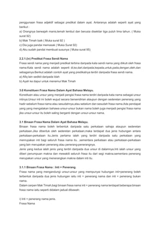penggunaan frasa adjektif sebagai predikat dalam ayat. Antaranya adalah seperti ayat yang
berikut :
a) Orangnya berwajah manis,lemah lembut dan berusia disekitar tiga puluh lima tahun. ( Muka
surat 92)
b) Mak Timah baik ( Muka surat 92 )
c) Dia juga pandai memasak ( Muka Surat 92)
d) Aku sudah pandai membuat susunya ( Muka surat 95)
2.2.1.(iv) Predikat Frasa Sendi Nama
Frasa sendi nama yang menjadi predikat terbina daripada kata sendi nama yang diikuti oleh frasa
nama.Kata sendi nama adalah seperti di,ke,dari,daripada,kepada,untuk,pada,dengan,oleh,dan
sebagainya.Berikut adalah contoh ayat yang predikatnya terdiri daripada frasa sendi nama.
a) Afiq lain sedikit daripada Idah
b) Ayah ke dapur untuk menemui Mak Timah
3.0 Konstituen Frasa Nama Dalam Ayat Bahasa Melayu.
Konstituen atau unsur yang menjadi pengisi frasa nama terdiri daripada kata nama sebagai unsur
intinya.Unsur inti ini boleh wujud secara bersendirian ataupun dengan sederetan penerang yang
hadir sebelum frasa nama atau sesudahnya,atau sebelum dan sesudah frasa nama.Ada pendapat
yang yang mengatakan bahawa unsur-unsur bukan nama boleh juga menjadi pengisi frasa nama
jika unsur-unsur itu boleh saling berganti dengan unsur-unsur nama.
3.1 Binaan Frasa Nama Dalam Ayat Bahasa Melayu.
Binaan frasa nama boleh terbentuk daripada satu perkataan sahaja ataupun sederetan
perkataan.Jika dibentuk oleh sederetan perkataan,maka terdapat dua jenis hubungan antara
perkataan-perkataan itu.Jenis pertama ialah yang terdiri daripada satu perkataan yang
menrupakan inti bagi seluruh frasa nama itu. ,sementara perkataan atau perkataan-perkataan
yang lain merupakan penerang atau penerang-penerangnya.
Jenis yang kedua ialah jenis yang terdiri daripada dua unsur di dalamnya.Inti ialah unsur yang
diberi penumpuan makna dan mewakili seluruh frasa itu dari segi makna,sementara penerang
merupakan unsur yang menerangkan makna dalam inti itu.
3.1.1 Binaan Frasa Nama : Inti + Penerang.
Frasa nama yang mengandungi unsur-unsur yang mempunyai hubungan inti+penerang boleh
terbentuk daripada dua jenis hubungan iaitu inti + penerang nama dan inti + penerang bukan
nama.
Dalam cerpen Mak Timah,bagi binaan frasa nama inti + penerang nama terdapat beberapa binaan
frasa nama iaitu seperti didalam jadual dibawah:
i) Inti + penerang nama jenis.
Frasa Nama
 