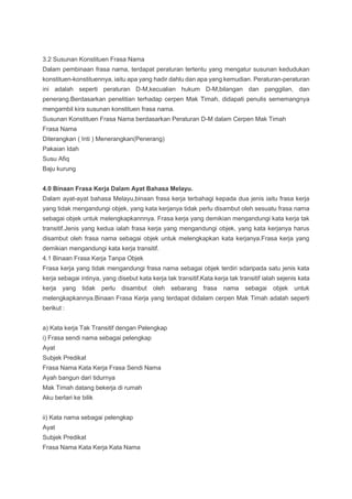3.2 Susunan Konstituen Frasa Nama
Dalam pembinaan frasa nama, terdapat peraturan tertentu yang mengatur susunan kedudukan
konstituen-konstituennya, iaitu apa yang hadir dahlu dan apa yang kemudian. Peraturan-peraturan
ini adalah seperti peraturan D-M,kecualian hukum D-M,bilangan dan panggilan, dan
penerang.Berdasarkan penelitian terhadap cerpen Mak Timah, didapati penulis sememangnya
mengambil kira susunan konstituen frasa nama.
Susunan Konstituen Frasa Nama berdasarkan Peraturan D-M dalam Cerpen Mak Timah
Frasa Nama
Diterangkan ( Inti ) Menerangkan(Penerang)
Pakaian Idah
Susu Afiq
Baju kurung
4.0 Binaan Frasa Kerja Dalam Ayat Bahasa Melayu.
Dalam ayat-ayat bahasa Melayu,binaan frasa kerja terbahagi kepada dua jenis iaitu frasa kerja
yang tidak mengandungi objek, yang kata kerjanya tidak perlu disambut oleh sesuatu frasa nama
sebagai objek untuk melengkapkannnya. Frasa kerja yang demikian mengandungi kata kerja tak
transitif.Jenis yang kedua ialah frasa kerja yang mengandungi objek, yang kata kerjanya harus
disambut oleh frasa nama sebagai objek untuk melengkapkan kata kerjanya.Frasa kerja yang
demikian mengandungi kata kerja transitif.
4.1 Binaan Frasa Kerja Tanpa Objek
Frasa kerja yang tidak mengandungi frasa nama sebagai objek terdiri sdaripada satu jenis kata
kerja sebagai intinya, yang disebut kata kerja tak transitif.Kata kerja tak transitif ialah sejenis kata
kerja yang tidak perlu disambut oleh sebarang frasa nama sebagai objek untuk
melengkapkannya.Binaan Frasa Kerja yang terdapat didalam cerpen Mak Timah adalah seperti
berikut :
a) Kata kerja Tak Transitif dengan Pelengkap
i) Frasa sendi nama sebagai pelengkap
Ayat
Subjek Predikat
Frasa Nama Kata Kerja Frasa Sendi Nama
Ayah bangun dari tidurnya
Mak Timah datang bekerja di rumah
Aku berlari ke bilik
ii) Kata nama sebagai pelengkap
Ayat
Subjek Predikat
Frasa Nama Kata Kerja Kata Nama
 