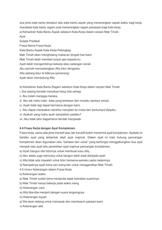 dua jenis kata bantu tersebut iaitu kata bantu aspek yang menerangkan aspek waktu bagi kerja,
manakala kata bantu ragam pula menerangkan ragam perasaan bagi kata kerja.
a) Kehadiran Kata Bantu Aspek sebelum Kata Kerja dalam cerpen Mak Timah.
Ayat
Subjek Predikat
Frasa Nama Frasa Kerja
Kata Bantu Aspek Kata Kerja Pelangkap
Mak Timah akan menghidang makanan tengah hari kami
Mak Timah telah memberi tunjuk ajar kepada ku
Ayah telah mengambilnya bekerja atas cadangan nenek
Aku pernah mencadangkan Afiq tidur denganku
Afiq sedang tidur di biliknya (penerang)
Ayah akan mendukung Afiq
b) Kehadiran Kata Bantu Ragam sebelum Kata Kerja dalam cerpen Mak Timah
i. Dia datang hendak menyiksa hidup kita sahaja
ii. Aku boleh menjaga mereka.
iii. Aku tak mahu kata –kata yang terkeluar dari mulutku berbaur emosi.
iv. Ayah tidak lagi dapat bermesra dengan kami.
v. Aku dapat merasakan darahku menjalan ke muka dan berkumpul dipipiku.
vi. Apakah yang mahu ayah sampaikan padaku?
vii. Aku tidak tahu bagaimana hendak menjawab
4.4 Frasa Kerja dengan Ayat Komplemen.
Frasa kerja, sama ada jenis transitif atau tak transitif,boleh menerima ayat komplemen. Apabila ini
berlaku ayat yang terbentuk ialah ayat majmuk. Dalam ayat ini kata hubung pancangan
komplemen akan digunakan iaitu “bahawa dan untuk” yang berfungsi menggabungkan dua ayat
menjadi satu ayat iaitu penerbitan ayat majmuk pancangan komplemen.
a) Ayah bangun dari tidurnya untuk membuat susu Afiq.
b) Aku selalu juga mencuba untuk bangun lebih awal daripada ayah
c) Afiq tidak ada masalah untuk tidur bersama-samaku pada malamnya.
d) Nampaknya ayah kena cari orang lain untuk menggantikan Mak Timah.
4.5 Unsur Keterangan dalam Frasa Kerja
ii) Keterangan waktu
a) Mak Timah sudah lama menjanda sejak kematian suaminya.
b) Mak Timah hanya bekerja pada waktu siang
iii) Keterangan cara
a) Afiq tiba-tiba menjerit dengan suara langsingnya.
iv) Keterangan tujuan
a) Dia akan datang untuk memasak dan membasuh pakaian kami.
v) Keterangan alat
 