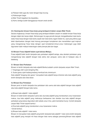 a) Pakaian Idah juga aku tukar dengan baju kurung.
vi) Keterangan bagai
a) Mak Timah bagaikan ibu kepadaku.
b) Kamu bertiga sudah dianggapnya macam anak sendiri.
4.6. Kesimpulan binaan frasa kerja yang terdapat di dalam cerpen Mak Timah.
Secara ringkasnya, binaan frasa kerja yang terdapat didalam cerpen ini adalah binaan frasa kerja
dengan objek dan tanpa objek. Sehubungan itu juga penulis banyak mengaplikasikan kata bantu
iaiatu frasa kerja dengan kata bantu aspek dan kata bantu ragam.Selain itu, ayat yang dibina juga
telah diperluaskan dengan kata hubung pancangan komplemen dan menerbitkan ayat majmuk
yang mengandungi frasa kerja dengan ayat komplemen.Unsur-unsur keterangan juga telah
digunakan ialah meliputi keterangan waktu,tempat,alat dan bagai.
5.0 Binaan Frasa Adjektif dalam ayat bahasa Melayu.
Frasa adjektif boleh terdiri daripada satu perkataan adjektif sahaja, atau deretan perkataan yang
mengandungi kata adjektif dengan kata abntu dan penguat, sama ada di hadapan atau di
belakang.
5.1 Binaan Satu Perkataan
Binaan ini terdiri daripada satu kata adjektif.Berikut adalah contoh daripada cerpen Mak Timah.
I. Terganggu oleh suara langsing Afiq
II. Suara garau ayah kadang-kadang membuat aku tersenyum.
Kata adjektif “langsing dan garau” merupakan kata adjektif tanpa imbuhan iaitu kata adjektif yang
terdiri dariapda satu kata dasar.
5.2 Binaan Dua Perkataan
Binaan jensi ini terdiri daripada dua perkataan iaitu sama ada kata adjektif dengan kata adjektif
atau kata adjektif dengan kata nama.
a) Binaan kata adjektif + kata adjektif
Binaan ini boleh terdiri daripada 3 jenis iaitu dua kata adjektif yang menekankan unsur keserasian
makna, dua kata adjektif yang maknanya berlawanan dan deretan dua kata adjektif dengan
perkataan yang kedua digunakan oleh sebab unsur rima, yakni keindahan bunyi. Contoh daripada
cerpen Mak Timah seperti berikut :
a) Dua kata adjektif yang menekankan unsur keserasian makna
• lemah lembut.
b) Binaan kata adjektif + kata nama
Binaan ini merupakan kata adjektif yang terdiri daripada kata adjektif + kata nama terdiri daripada
kata adjektif yang menjadi inti frasa dengan kata nama sebagai penerang.Binaan kata adjektif
 