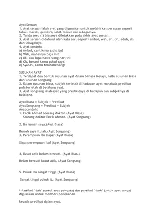 Ayat Seruan
1. Ayat seruan ialah ayat yang digunakan untuk melahirkan perasaan seperti
takut, marah, gembira, sakit, benci dan sebagainya.
2. Tanda seru (!) biasanya diletakkan pada akhir ayat seruan.
3. Ayat seruan didahului oleh kata seru seperti amboi, wah, eh, oh, aduh, cis
dan sebagainya.
4. Ayat contoh:
a) Amboi, cantiknya gadis itu!
b) Wah, mahalnya baju ini!
c) Oh, aku lupa bawa wang hari ini!
d) Cis, berani kamu pukul saya!
e) Syabas, kamu telah menang!
SUSUNAN AYAT
1. Terdapat dua bentuk susunan ayat dalam bahasa Melayu, iaitu susunan biasa
dan susunan songsang.
2. Dalam susunan biasa, subjek terletak di hadapan ayat manakala predikat
pula terletak di belakang ayat.
3. Ayat songsang ialah ayat yang predikatnya di hadapan dan subjeknya di
belakang.
Ayat Biasa = Subjek + Predikat
Ayat Songsang = Predikat + Subjek
Ayat contoh:
1. Encik Ahmad seorang doktor.(Ayat Biasa)
Seorang doktor Encik Ahmad. (Ayat Songsang)
2. Itu rumah saya.(Ayat Biasa)
Rumah saya itulah.(Ayat Songsang)
3. Perempuan itu siapa? (Ayat Biasa)
Siapa perempuan itu? (Ayat Songsang)
4. Kasut adik belum bercuci. (Ayat Biasa)
Belum bercuci kasut adik. (Ayat Songsang)
5. Pokok itu sangat tinggi.(Ayat Biasa)
Sangat tinggi pokok itu.(Ayat Songsang)
* Partikel "-lah" (untuk ayat penyata) dan partikel "-kah" (untuk ayat tanya)
digunakan untuk memberi penekanan
kepada predikat dalam ayat.
 