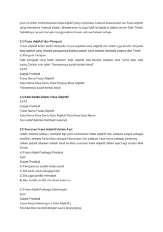 jenis ini boleh terdiri daripada frasa adjektif yang membawa maksud keserupaan dan frasa adjektif
yang membawa maksud kiasan. Binaan jenis ini juga tidak terdapat di dalam cerpen Mak Timah.
Sebaliknya penulis banyak menggunakan binaan satu perkataan sahaja.
5.3 Frasa Adjektif dan Penguat.
Frasa adjektif boleh terdiri daripada hanya sepatah kata adjektif dan boleh juga teridiri daripada
kata adjektif yang disertai penguatnya.Berikut adalah hasil analisis daripada cerpen Mak Timah
a) Penguat hadapan
Kata penguat yang hadir sebelum kata adjektif dan berada selepas kata nama atau kata
bantu.Contoh ayat ialah “Pampersnya sudah terlalu berat”.
AYAT
Subjek Predikat
Frasa Nama Frasa Adjektif
Kata Nama Kata Bantu Kata Penguat Kata Adjektif
Pampersnya sudah terlalu berat
5.4 Kata Bantu dalam Frasa Adjektif
AYAT
Subjek Predikat
Frasa Nama Frasa Adjektif
Kata Nama Kata Bantu Kata Adjektif Kata Kerja Kata Nama
Aku sudah pandai membuat susunya
5.5 Susunan Frasa Adjektif dalam Ayat
Dalam bahasa Melayu, terdapat tiga jenis kedudukan frasa adjektif iaitu selepas subjek sebagai
predikat, selepas frasa kerja sebagai keterangan dan selepas frasa nama sebagai penerang.
Dalam jadual dibawah adalah hasil analisis susunan frasa adjektif dalam ayat bagi cerpen Mak
Timah.
a) Frasa Adjektif sebagai Predikat
Ayat
Subjek Predikat
1) Pampersnya sudah terlalu berat
2) Dia larat untuk menjaga Idah
3) Dia juga pandai memasak
4) Aku sudah pandai membuat susunya
b) Frasa Adjektif sebagai keterangan
Ayat
Subjek Predikat
Frasa Kerja Keterangan ( Kata Adjektif )
Afiq tiba-tiba menjerit dengan suara langsingnya
 