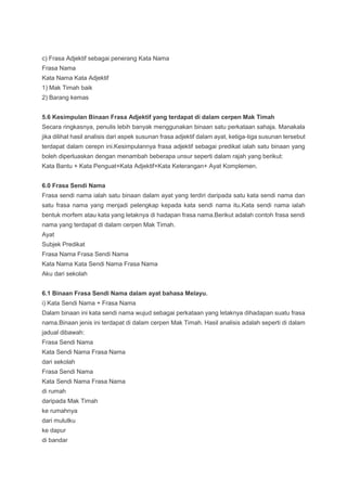 c) Frasa Adjektif sebagai penerang Kata Nama
Frasa Nama
Kata Nama Kata Adjektif
1) Mak Timah baik
2) Barang kemas
5.6 Kesimpulan Binaan Frasa Adjektif yang terdapat di dalam cerpen Mak Timah
Secara ringkasnya, penulis lebih banyak menggunakan binaan satu perkataan sahaja. Manakala
jika dilihat hasil analisis dari aspek susunan frasa adjektif dalam ayat, ketiga-tiga susunan tersebut
terdapat dalam cerepn ini.Kesimpulannya frasa adjektif sebagai predikat ialah satu binaan yang
boleh diperluaskan dengan menambah beberapa unsur seperti dalam rajah yang berikut:
Kata Bantu + Kata Penguat+Kata Adjektif+Kata Keterangan+ Ayat Komplemen.
6.0 Frasa Sendi Nama
Frasa sendi nama ialah satu binaan dalam ayat yang terdiri daripada satu kata sendi nama dan
satu frasa nama yang menjadi pelengkap kepada kata sendi nama itu.Kata sendi nama ialah
bentuk morfem atau kata yang letaknya di hadapan frasa nama.Berikut adalah contoh frasa sendi
nama yang terdapat di dalam cerpen Mak Timah.
Ayat
Subjek Predikat
Frasa Nama Frasa Sendi Nama
Kata Nama Kata Sendi Nama Frasa Nama
Aku dari sekolah
6.1 Binaan Frasa Sendi Nama dalam ayat bahasa Melayu.
i) Kata Sendi Nama + Frasa Nama
Dalam binaan ini kata sendi nama wujud sebagai perkataan yang letaknya dihadapan suatu frasa
nama.Binaan jenis ini terdapat di dalam cerpen Mak Timah. Hasil analisis adalah seperti di dalam
jadual dibawah:
Frasa Sendi Nama
Kata Sendi Nama Frasa Nama
dari sekolah
Frasa Sendi Nama
Kata Sendi Nama Frasa Nama
di rumah
daripada Mak Timah
ke rumahnya
dari mulutku
ke dapur
di bandar
 