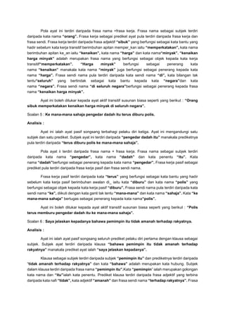 Pola ayat ini terdiri daripada frasa nama +frasa kerja. Frasa nama sebagai subjek terdiri
daripada kata nama “orang”. Frasa kerja sebagai prediket ayat pula terdiri daripada frasa kerja dan
frasa sendi. Frasa kerja terdiri daripada frasa adjektif “sibuk” yang berfungsi sebagai kata bantu yang
hadir sebelum kata kerja transitif berimbuhan apitan memper_kan iaitu “memperkatakan”, kata nama
berimbuhan apitan ke_an iaitu “kenaikan”, kata nama “harga” dan kata nama“minyak”. “kenaikan
harga minyak” adalah merupakan frasa nama yang berfungsi sebagai objek kepada kata kerja
transitif“memperkatakan”. “Harga minyak” berfungsi sebagai penerang kata
nama “kenaikan” manakala kata nama “minyak” juga berfungsi sebagai penerang kepada kata
nama “harga”. Frasa sendi nama pula terdiri daripada kata sendi nama “di”, kata bilangan tak
tentu“seluruh” yang bertindak sebagai kata bantu kepada kata “negara”dan kata
nama “negara”. Frasa sendi nama “di seluruh negara”berfungsi sebagai penerang kepada frasa
nama “kenaikan harga minyak”.
Ayat ini boleh ditukar kepada ayat aktif transitif susunan biasa seperti yang berikut : “Orang
sibuk memperkatakan kenaikan harga minyak di seluruh negara”.
Soalan 5 : Ke mana-mana sahaja pengedar dadah itu terus diburu polis.
Analisis :
Ayat ini ialah ayat pasif songsang terbahagi pelaku diri ketiga. Ayat ini mengandungi satu
subjek dan satu prediket. Subjek ayat ini terdiri daripada “pengedar dadah itu” manakala prediketnya
pula terdiri daripada “terus diburu polis ke mana-mana sahaja”.
Pola ayat ii terdiri daripada frasa nama + frasa kerja. Frasa nama sebagai subjek terdiri
daripada kata nama “pengedar”, kata nama “dadah” dan kata penentu “itu”. Kata
nama “dadah”berfungsi sebagai penerang kepada kata nama “pengedar”. Frasa kerja pasif sebagai
prediket pula terdiri daripada frasa kerja pasif dan frasa sendi nama.
Frasa kerja pasif terdiri daripada kata “terus” yang berfungsi sebagai kata bantu yang hadir
sebelum kata kerja pasif berimbuhan awalan di_ iaitu kata “diburu” dan kata nama “polis” yang
berfungsi sebagai objek kepada kata kerja pasif “diburu”. Frasa sendi nama pula terdiri daripada kata
sendi nama “ke”, diikuti dengan kata ganti tak tentu “mana-mana” dan kata nama “sahaja”. Kata “ke
mana-mana sahaja” bertugas sebagai penerang kepada kata nama“polis”.
Ayat ini boleh ditukar kepada ayat aktif transitif susunan biasa seperti yang berikut : “Polis
terus memburu pengedar dadah itu ke mana-mana sahaja”.
Soalan 6 : Saya jelaskan kepadanya bahawa pemimpin itu tidak amanah terhadap rakyatnya.
Analisis :
Ayat ini ialah ayat pasif songsang seluruh prediket pelaku diri pertama dengan klausa sebagai
subjek. Subjek ayat terdiri daripada klausa “bahawa pemimpin itu tidak amanah terhadap
rakyatnya” manakala prediket ayat ialah “saya jelaskan kepadanya”.
Klausa sebagai subjek terdiri daripada subjek “pemimpin itu” dan prediketnya terdiri daripada
“tidak amanah terhadap rakyatnya” dan kata “bahawa” adalah merupakan kata hubung. Subjek
dalam klausa terdiri daripada frasa nama “pemimpin itu”.Kata “pemimpin” ialah merupakan golongan
kata nama dan “itu”ialah kata penentu. Prediket klausa terdiri daripada frasa adjektif yang terbina
daripada kata nafi “tidak”, kata adjektif “amanah” dan frasa sendi nama “terhadap rakyatnya”. Frasa
 